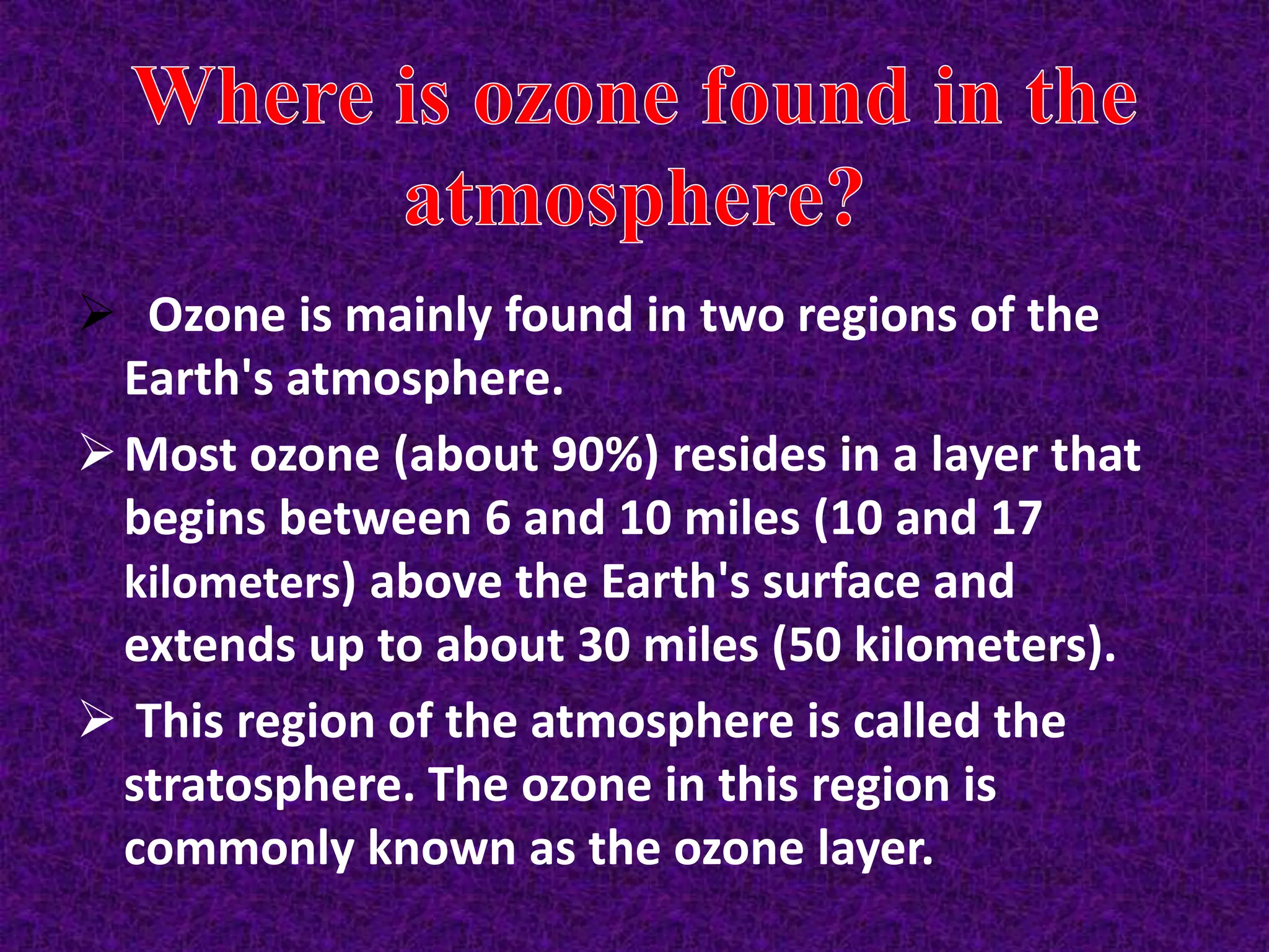  Ozone is mainly found in two regions of the
Earth's atmosphere.
Most ozone (about 90%) resides in a layer that
begins between 6 and 10 miles (10 and 17
kilometers) above the Earth's surface and
extends up to about 30 miles (50 kilometers).
 This region of the atmosphere is called the
stratosphere. The ozone in this region is
commonly known as the ozone layer.
 