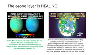 The ozone layer is HEALING:
Some of the chemicals released in the 60s, 70s, and
80s are still in the air destroying ozone.
It is estimated that it will take another 30 years
before all these old chemicals are finally used up and
the stratosphere is free of CFCs.
Think of what countries of the Earth could do if they
worked cooperatively to reduce the amount of
greenhouse gases in the atmosphere! Could we also
prevent coastal flooding and climate change in the same
way? What is stopping us from acting now to save our
future? The answer will be revealed in the conclusion of
Earth 2100, which we will be watching this week and next.
 