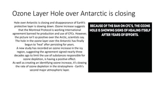 Ozone Layer Hole over Antarctic is closing
Hole over Antarctic is closing and disappearance of Earth’s
protective layer is slowing down. Ozone increase suggests
that the Montreal Protocol is working International
agreement banned he production and use of CFCs. However,
the picture isn’t so positive over the Arctic, scientists say.
The hole in the ozone layer over the Antarctic has finally
begun to ‘heal’ after persisting for years.
A new study has recorded an ozone increase in the icy
region, suggesting the agreement signed nearly three
decades ago to limit the use of substances responsible for
ozone depletion, is having a positive effect.
As well as creating an identifying ozone increase, it’s slowing
the rate of ozone depletion in the stratosphere - Earth's
second major atmospheric layer.
 