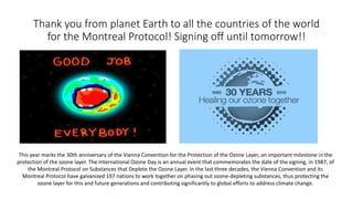 Thank you from planet Earth to all the countries of the world
for the Montreal Protocol! Signing off until tomorrow!!
This year marks the 30th anniversary of the Vienna Convention for the Protection of the Ozone Layer, an important milestone in the
protection of the ozone layer. The International Ozone Day is an annual event that commemorates the date of the signing, in 1987, of
the Montreal Protocol on Substances that Deplete the Ozone Layer. In the last three decades, the Vienna Convention and its
Montreal Protocol have galvanized 197 nations to work together on phasing out ozone-depleting substances, thus protecting the
ozone layer for this and future generations and contributing significantly to global efforts to address climate change.
 