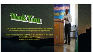 The Montreal Protocol is one of the most successful and effective
environmental treaties ever negotiated and implemented
Thank you from planet Earth to all the countries of the world
for the Montreal Protocol
Making it to be successful !
 