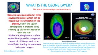 WHAT IS THE OZONE LAYER?
Ozone is a gas composed of three
oxygen molecules which can be
hazardous to our health on the
ground, but in the upper
atmosphere it protects us by
soaking up ultraviolet radiation
from the sun.
Without it, the planet's surface
would be exposed to dangerous
levels of UV-B rays which can
shred DNA, leading to mutations
that cause cancers.
The hole in the ozone layer over the Antarctic
Antarctic Ozone Hole
As winter arrives, a vortex of winds develops around the pole and isolates the
polar stratosphere. When temperatures drop below -78°C (-109°F), thin clouds
form of ice, nitric acid, and sulphuric acid mixtures. Chemical reactions on the
surfaces of ice crystals in the clouds release active forms of CFCs.
Ozone depletion begins, and the ozone “hole” appears.S.Sheik Dawood MA MCD.
 