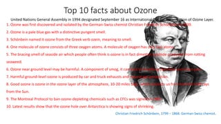 Top 10 facts about Ozone
United Nations General Assembly in 1994 designated September 16 as International Day for Preservation of Ozone Layer.
1. Ozone was first discovered and isolated by the German-Swiss chemist Christian Friedrich Schönbein in 1839.
2. Ozone is a pale blue gas with a distinctive pungent smell.
3. Schönbein named it ozone from the Greek verb ozein, meaning to smell.
4. One molecule of ozone consists of three oxygen atoms. A molecule of oxygen has only two atoms.
5. The bracing smell of seaside air which people often think is ozone is in fact dimethyl sulphide produced from rotting
seaweed.
6. Ozone near ground level may be harmful. A component of smog, it can lead to breathing disorders and chest pain.
7. Harmful ground-level ozone is produced by car and truck exhausts and natural gas production.
8. Good ozone is ozone in the ozone layer of the atmosphere, 10-20 miles high, which protects us from harmful UVB rays
from the Sun.
9. The Montreal Protocol to ban ozone-depleting chemicals such as CFCs was signed in 1989.
10. Latest results show that the ozone hole over Antarctica is showing signs of shrinking.
Christian Friedrich Schönbein, 1799 – 1868. German-Swiss chemist.
 