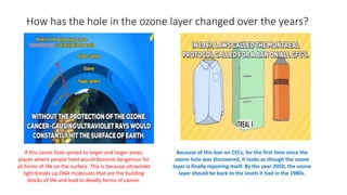 How has the hole in the ozone layer changed over the years?
If this ozone hole spread to larger and larger areas,
places where people lived would become dangerous for
all forms of life on the surface. This is because ultraviolet
light breaks up DNA molecules that are the building
blocks of life and lead to deadly forms of cancer.
Because of this ban on CFCs, for the first time since the
ozone hole was discovered, it looks as though the ozone
layer is finally repairing itself. By the year 2050, the ozone
layer should be back to the levels it had in the 1980s.
 