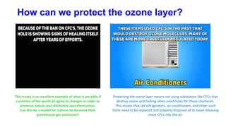 How can we protect the ozone layer?
This treaty is an excellent example of what is possible if
countries of the world all agree to changes in order to
preserve nature and ultimately save themselves.
Can this be a model for nations to decrease their
greenhouse gas emissions?
Protecting the ozone layer means not using substances like CFCs that
destroy ozone and finding other substitutes for these chemicals.
This means that old refrigerators, air conditioners, and other such
items need to be replaced and properly disposed of to avoid releasing
more CFCs into the air.
 