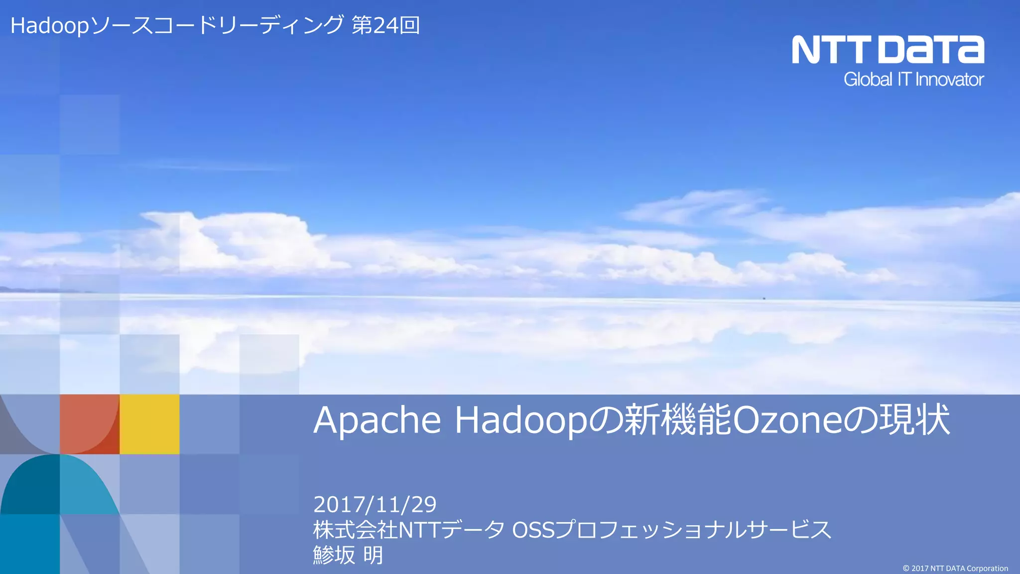 © 2017 NTT DATA Corporation
Apache Hadoopの新機能Ozoneの現状
2017/11/29
株式会社NTTデータ OSSプロフェッショナルサービス
鯵坂 明
Hadoopソースコードリーディング 第24回
 
