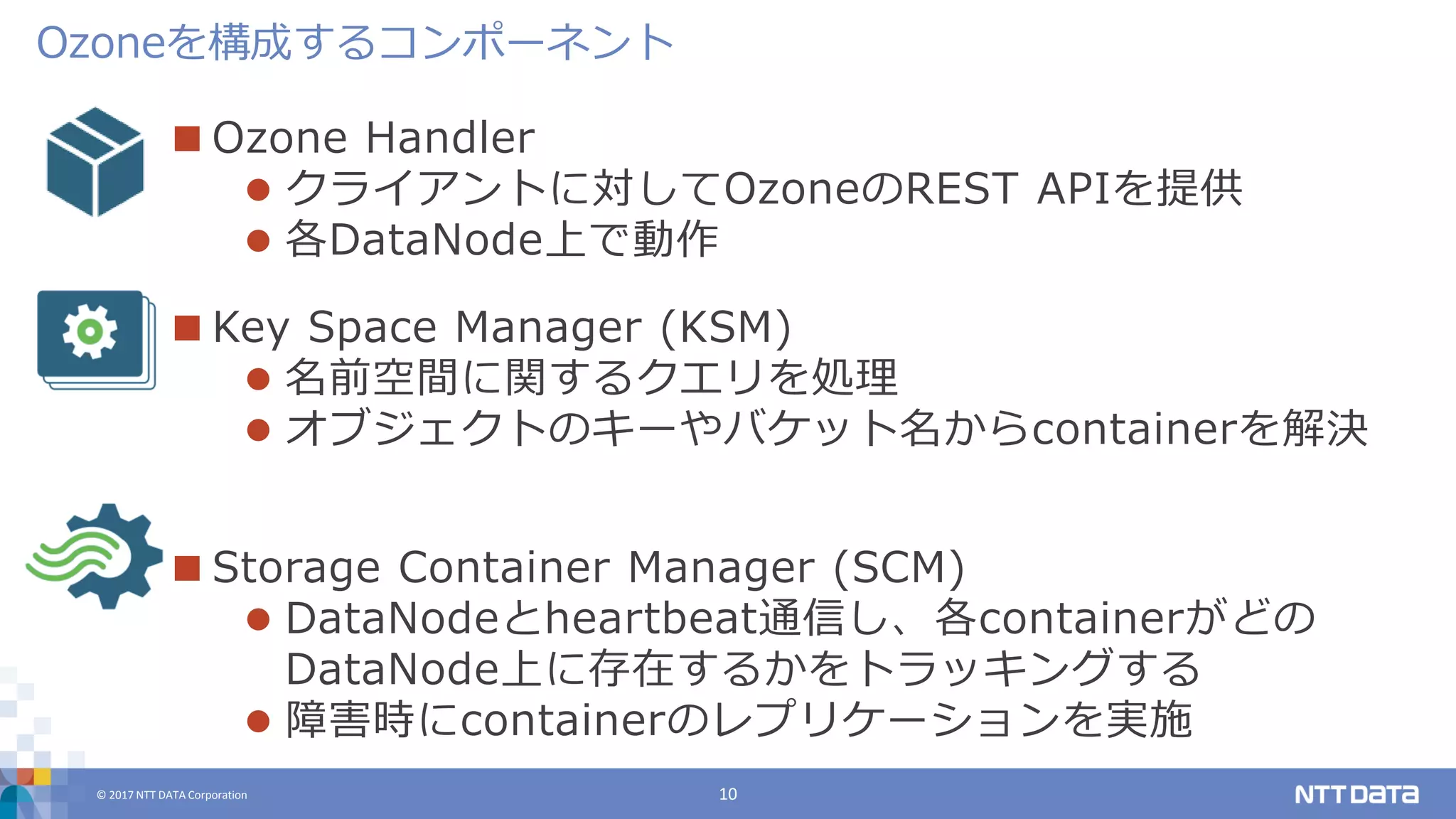 © 2017 NTT DATA Corporation 10
 Ozone Handler
 クライアントに対してOzoneのREST APIを提供
 各DataNode上で動作
 Key Space Manager (KSM)
 名前空間に関するクエリを処理
 オブジェクトのキーやバケット名からcontainerを解決
 Storage Container Manager (SCM)
 DataNodeとheartbeat通信し、各containerがどの
DataNode上に存在するかをトラッキングする
 障害時にcontainerのレプリケーションを実施
Ozoneを構成するコンポーネント
 