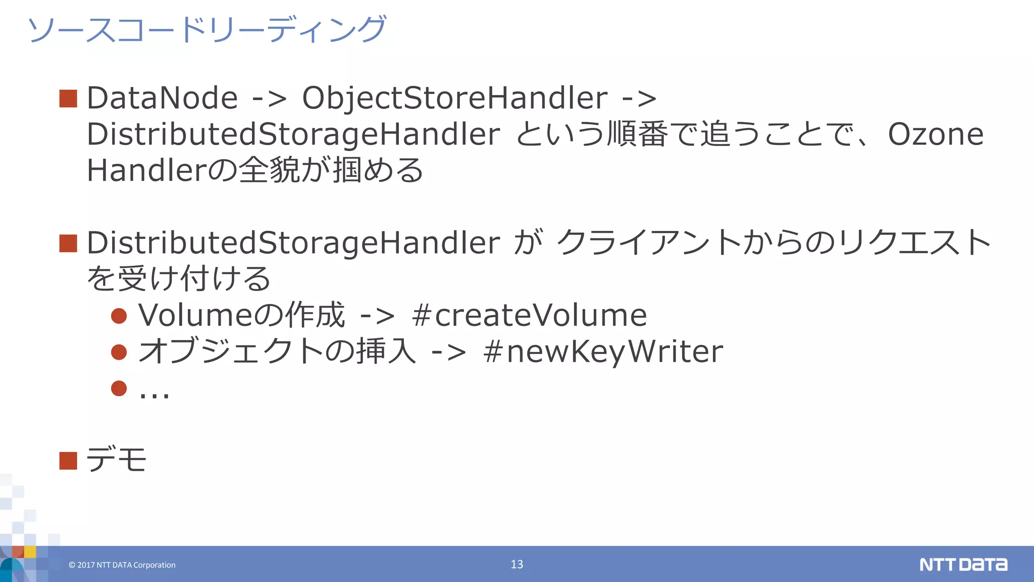 © 2017 NTT DATA Corporation 13
 DataNode -> ObjectStoreHandler ->
DistributedStorageHandler という順番で追うことで、Ozone
Handlerの全貌が掴める
 DistributedStorageHandler が クライアントからのリクエスト
を受け付ける
 Volumeの作成 -> #createVolume
 オブジェクトの挿入 -> #newKeyWriter
 ...
 デモ
ソースコードリーディング
 