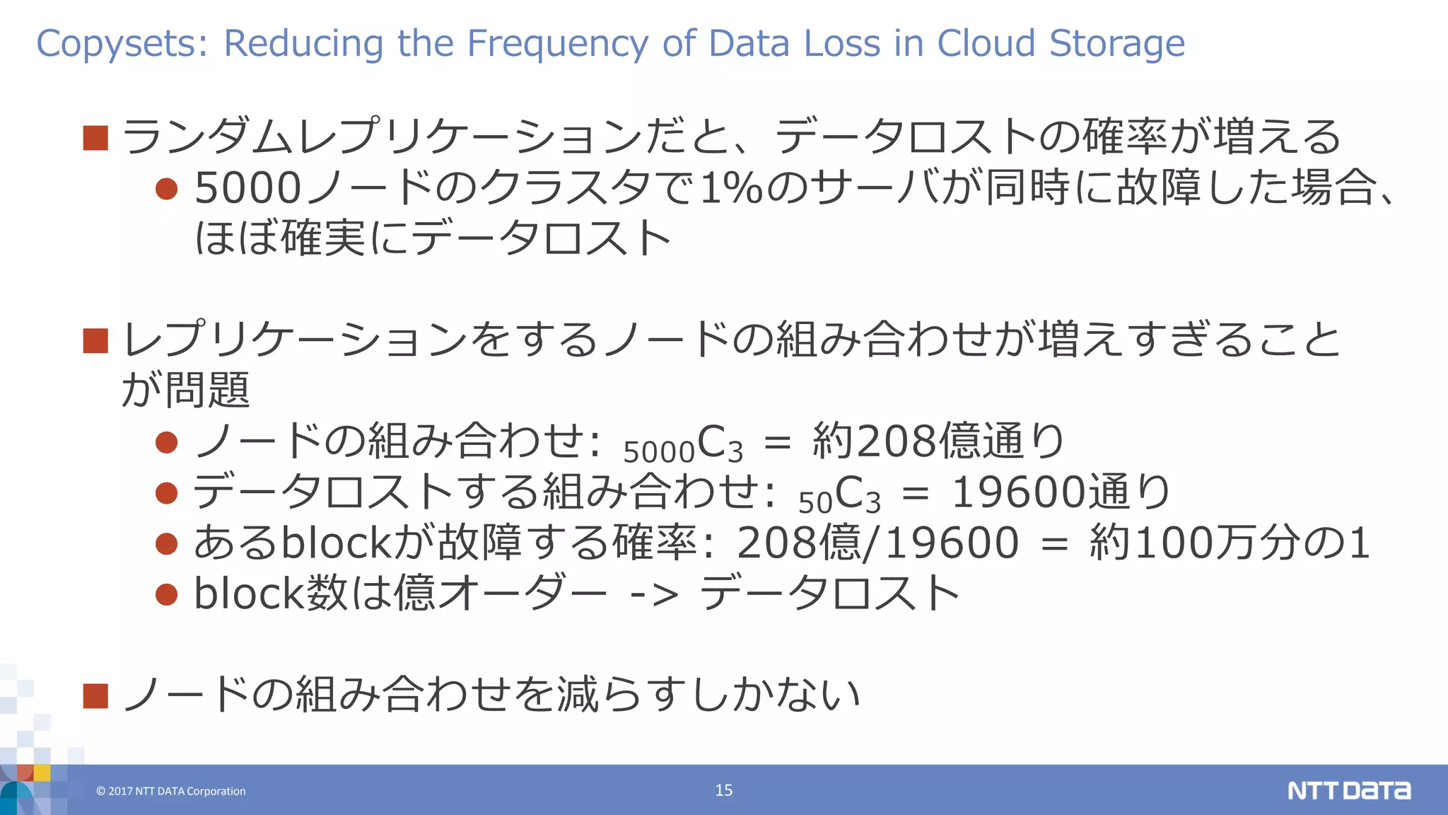 © 2017 NTT DATA Corporation 15
 ランダムレプリケーションだと、データロストの確率が増える
 5000ノードのクラスタで1%のサーバが同時に故障した場合、
ほぼ確実にデータロスト
 レプリケーションをするノードの組み合わせが増えすぎること
が問題
 ノードの組み合わせ: 5000C3 = 約208億通り
 データロストする組み合わせ: 50C3 = 19600通り
 あるblockが故障する確率: 208億/19600 = 約100万分の1
 block数は億オーダー -> データロスト
 ノードの組み合わせを減らすしかない
Copysets: Reducing the Frequency of Data Loss in Cloud Storage
 