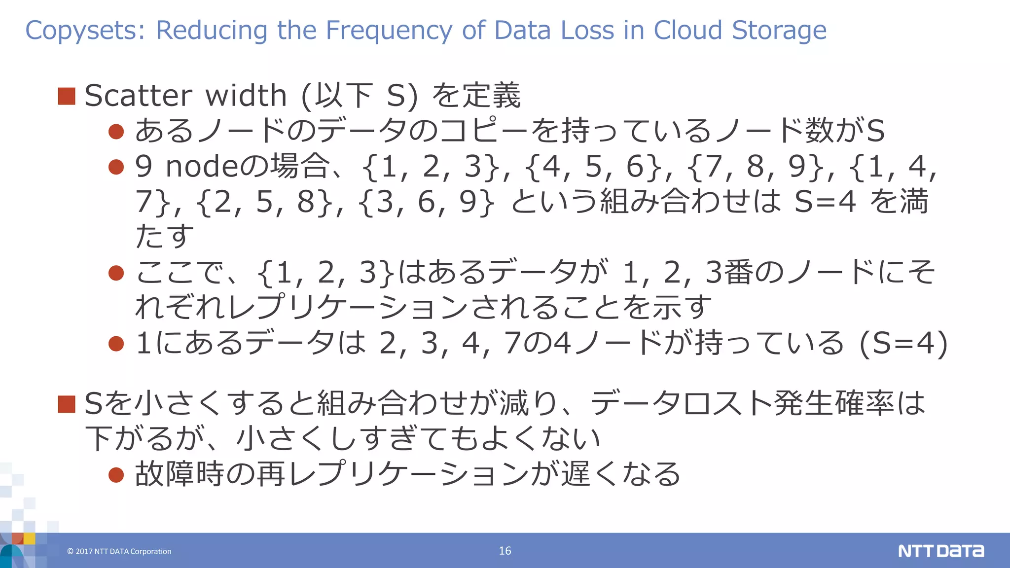 © 2017 NTT DATA Corporation 16
 Scatter width (以下 S) を定義
 あるノードのデータのコピーを持っているノード数がS
 9 nodeの場合、{1, 2, 3}, {4, 5, 6}, {7, 8, 9}, {1, 4,
7}, {2, 5, 8}, {3, 6, 9} という組み合わせは S=4 を満
たす
 ここで、{1, 2, 3}はあるデータが 1, 2, 3番のノードにそ
れぞれレプリケーションされることを示す
 1にあるデータは 2, 3, 4, 7の4ノードが持っている (S=4)
 Sを小さくすると組み合わせが減り、データロスト発生確率は
下がるが、小さくしすぎてもよくない
 故障時の再レプリケーションが遅くなる
Copysets: Reducing the Frequency of Data Loss in Cloud Storage
 