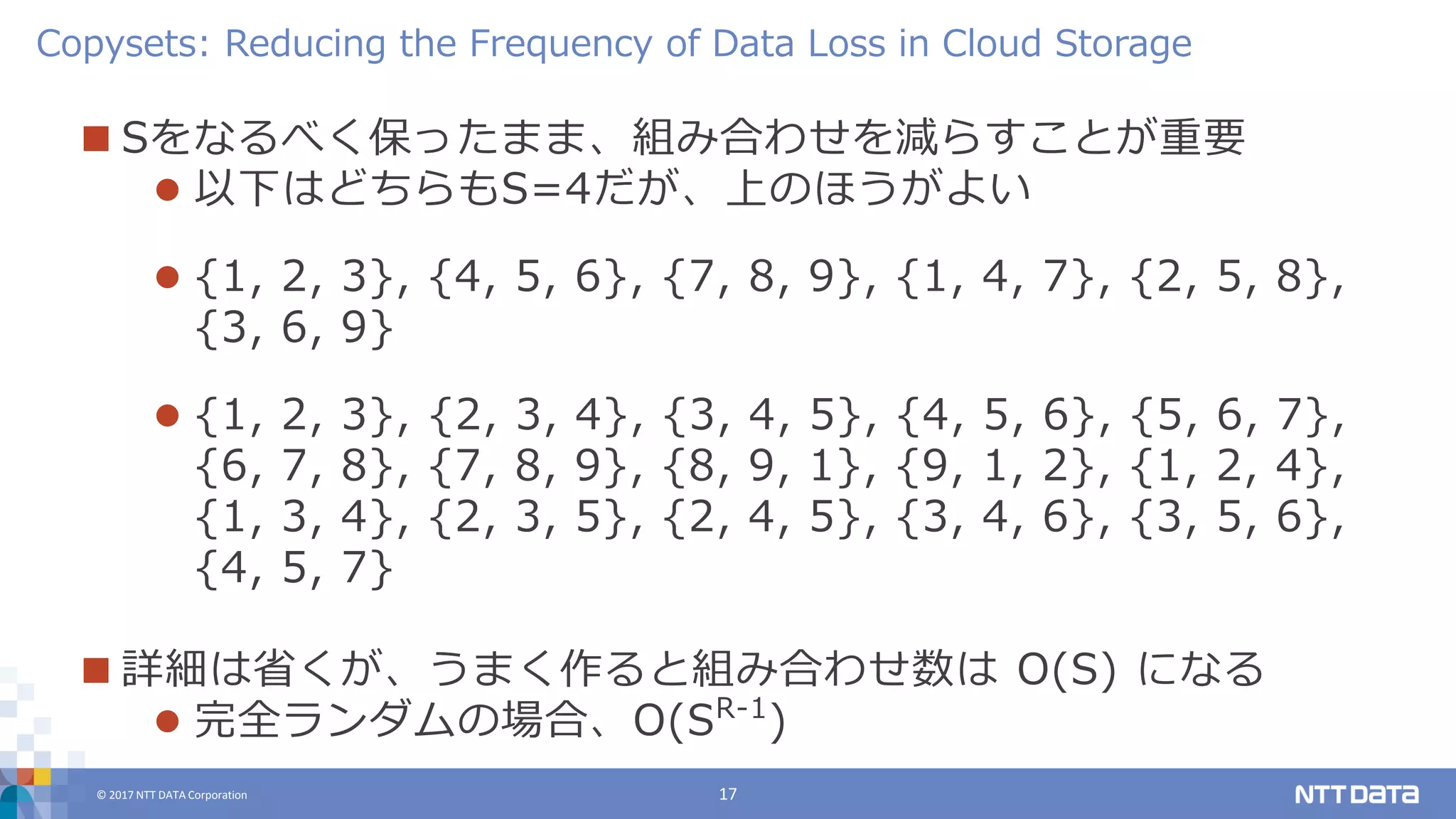 © 2017 NTT DATA Corporation 17
 Sをなるべく保ったまま、組み合わせを減らすことが重要
 以下はどちらもS=4だが、上のほうがよい
 {1, 2, 3}, {4, 5, 6}, {7, 8, 9}, {1, 4, 7}, {2, 5, 8},
{3, 6, 9}
 {1, 2, 3}, {2, 3, 4}, {3, 4, 5}, {4, 5, 6}, {5, 6, 7},
{6, 7, 8}, {7, 8, 9}, {8, 9, 1}, {9, 1, 2}, {1, 2, 4},
{1, 3, 4}, {2, 3, 5}, {2, 4, 5}, {3, 4, 6}, {3, 5, 6},
{4, 5, 7}
 詳細は省くが、うまく作ると組み合わせ数は O(S) になる
 完全ランダムの場合、O(SR-1
)
Copysets: Reducing the Frequency of Data Loss in Cloud Storage
 