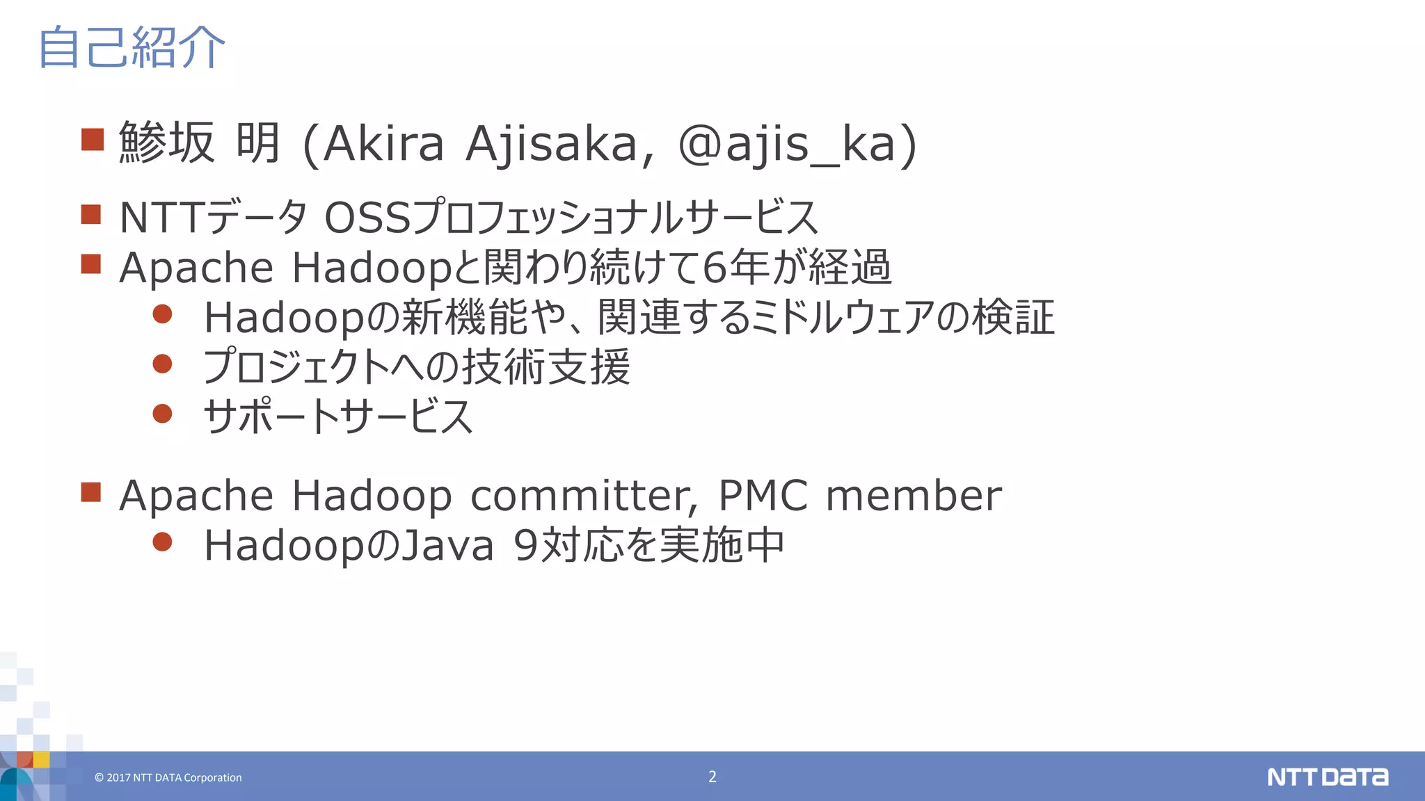 © 2017 NTT DATA Corporation 2
 鯵坂 明 (Akira Ajisaka, @ajis_ka)
 NTTデータ OSSプロフェッショナルサービス
 Apache Hadoopと関わり続けて6年が経過
 Hadoopの新機能や、関連するミドルウェアの検証
 プロジェクトへの技術支援
 サポートサービス
 Apache Hadoop committer, PMC member
 HadoopのJava 9対応を実施中
自己紹介
 