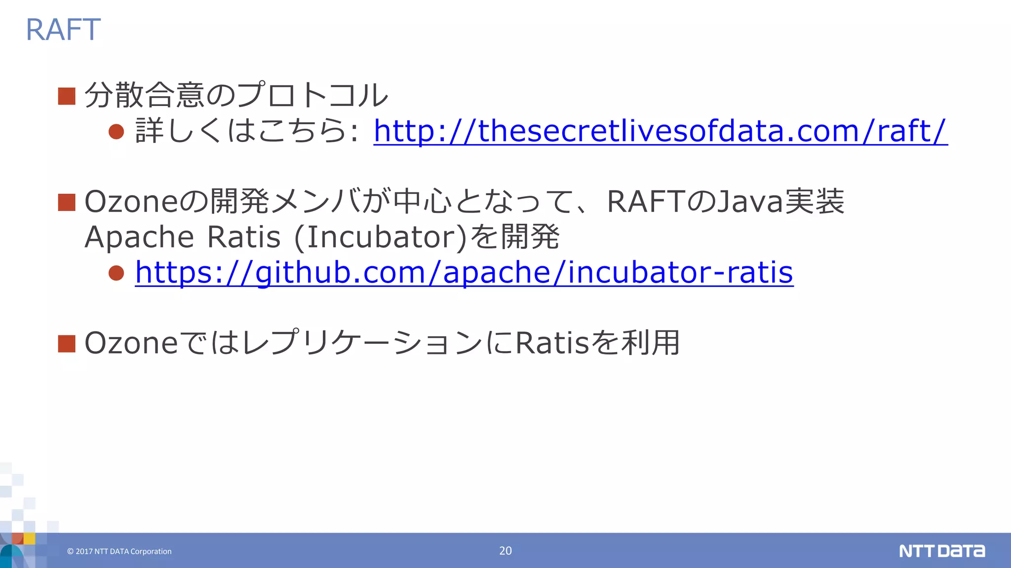 © 2017 NTT DATA Corporation 20
 分散合意のプロトコル
 詳しくはこちら: http://thesecretlivesofdata.com/raft/
 Ozoneの開発メンバが中心となって、RAFTのJava実装
Apache Ratis (Incubator)を開発
 https://github.com/apache/incubator-ratis
 OzoneではレプリケーションにRatisを利用
RAFT
 
