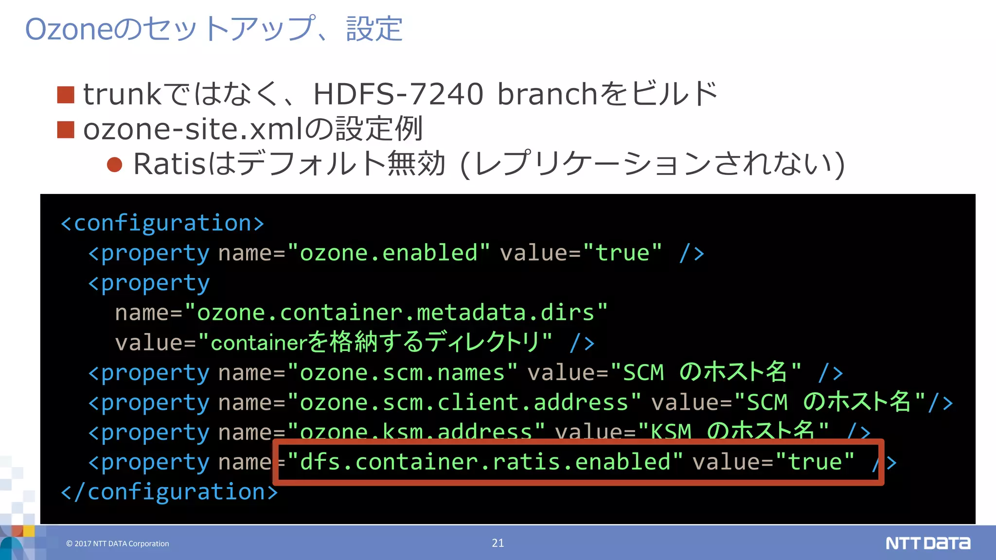 © 2017 NTT DATA Corporation 21
 trunkではなく、HDFS-7240 branchをビルド
 ozone-site.xmlの設定例
 Ratisはデフォルト無効 (レプリケーションされない)
Ozoneのセットアップ、設定
<configuration>
<property name="ozone.enabled" value="true" />
<property
name="ozone.container.metadata.dirs"
value="containerを格納するディレクトリ" />
<property name="ozone.scm.names" value="SCM のホスト名" />
<property name="ozone.scm.client.address" value="SCM のホスト名"/>
<property name="ozone.ksm.address" value="KSM のホスト名" />
<property name="dfs.container.ratis.enabled" value="true" />
</configuration>
 