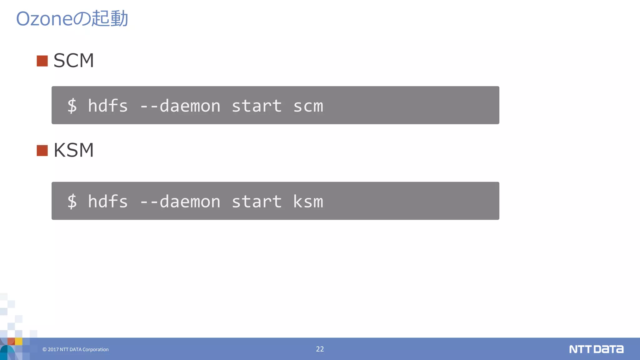 © 2017 NTT DATA Corporation 22
 SCM
 KSM
Ozoneの起動
$ hdfs --daemon start scm
$ hdfs --daemon start ksm
 