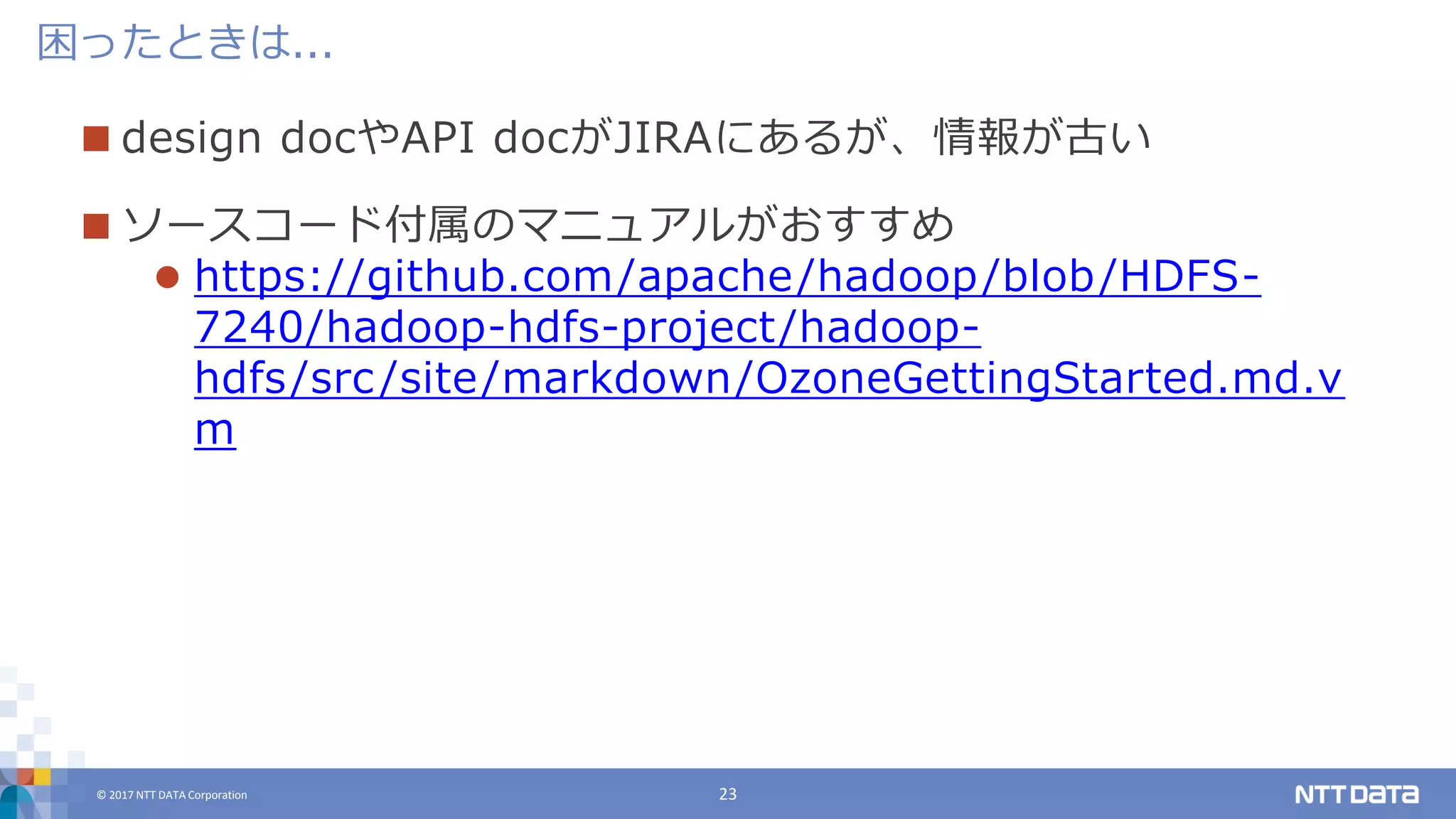 © 2017 NTT DATA Corporation 23
 design docやAPI docがJIRAにあるが、情報が古い
 ソースコード付属のマニュアルがおすすめ
 https://github.com/apache/hadoop/blob/HDFS-
7240/hadoop-hdfs-project/hadoop-
hdfs/src/site/markdown/OzoneGettingStarted.md.v
m
困ったときは...
 