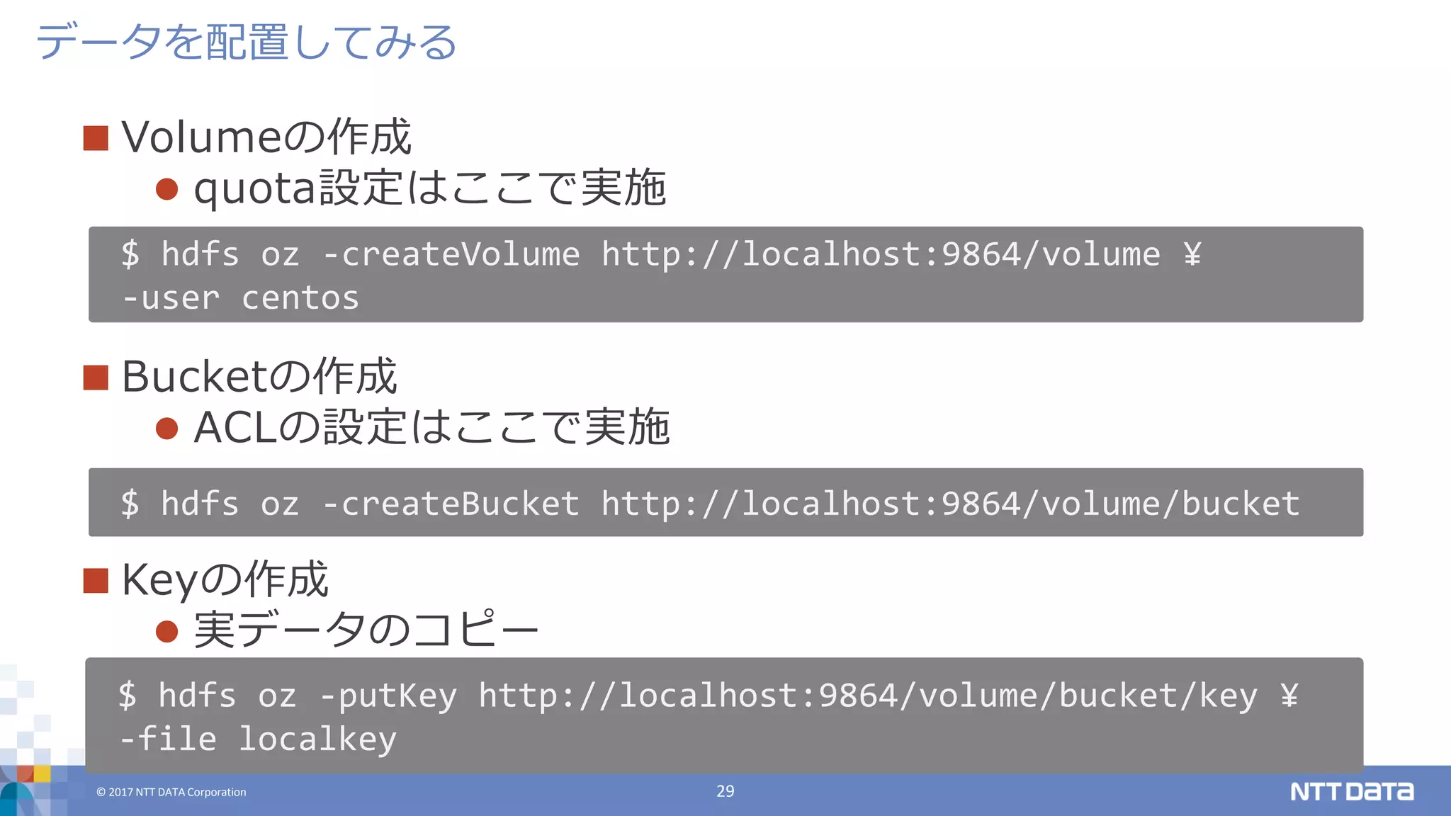 © 2017 NTT DATA Corporation 29
 Volumeの作成
 quota設定はここで実施
 Bucketの作成
 ACLの設定はここで実施
 Keyの作成
 実データのコピー
データを配置してみる
$ hdfs oz -createVolume http://localhost:9864/volume ¥
-user centos
$ hdfs oz -createBucket http://localhost:9864/volume/bucket
$ hdfs oz -putKey http://localhost:9864/volume/bucket/key ¥
-file localkey
 