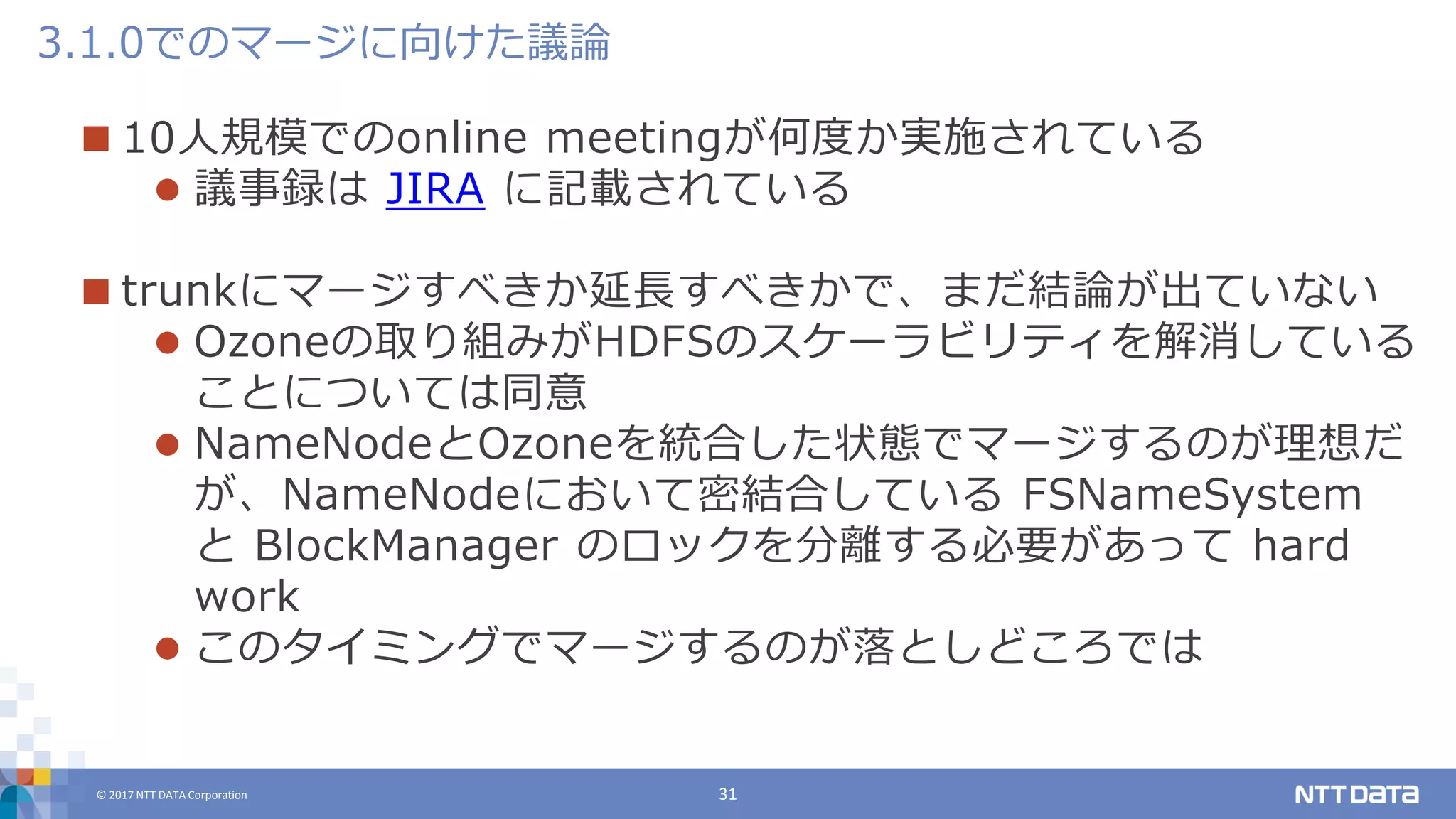 © 2017 NTT DATA Corporation 31
 10人規模でのonline meetingが何度か実施されている
 議事録は JIRA に記載されている
 trunkにマージすべきか延長すべきかで、まだ結論が出ていない
 Ozoneの取り組みがHDFSのスケーラビリティを解消している
ことについては同意
 NameNodeとOzoneを統合した状態でマージするのが理想だ
が、NameNodeにおいて密結合している FSNameSystem
と BlockManager のロックを分離する必要があって hard
work
 このタイミングでマージするのが落としどころでは
3.1.0でのマージに向けた議論
 
