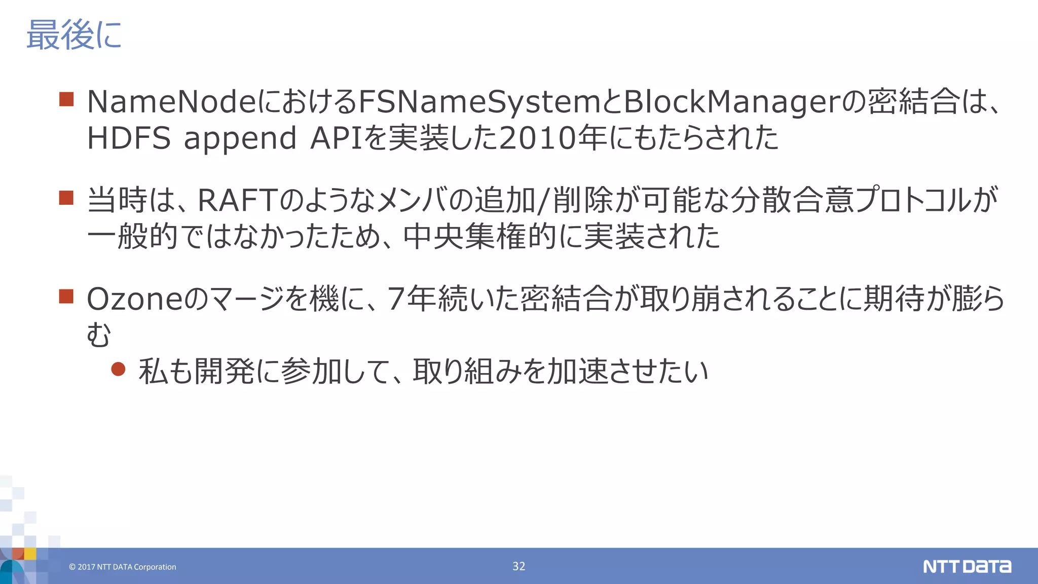 © 2017 NTT DATA Corporation 32
 NameNodeにおけるFSNameSystemとBlockManagerの密結合は、
HDFS append APIを実装した2010年にもたらされた
 当時は、RAFTのようなメンバの追加/削除が可能な分散合意プロトコルが
一般的ではなかったため、中央集権的に実装された
 Ozoneのマージを機に、7年続いた密結合が取り崩されることに期待が膨ら
む
 私も開発に参加して、取り組みを加速させたい
最後に
 