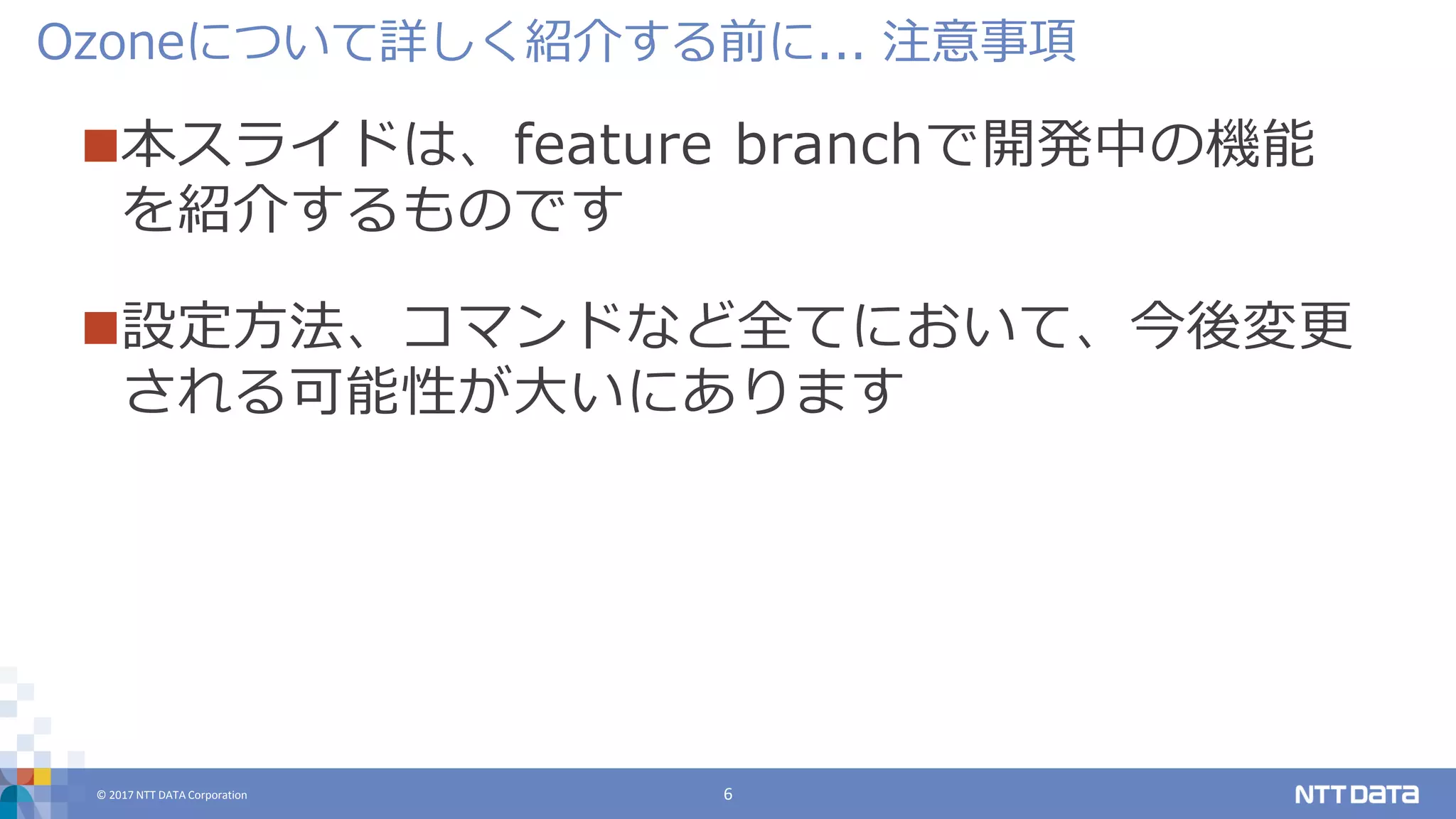 © 2017 NTT DATA Corporation 6
本スライドは、feature branchで開発中の機能
を紹介するものです
設定方法、コマンドなど全てにおいて、今後変更
される可能性が大いにあります
Ozoneについて詳しく紹介する前に... 注意事項
 