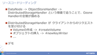 © 2017 NTT DATA Corporation 13
 DataNode -> ObjectStoreHandler ->
DistributedStorageHandler という順番で追うことで、Ozone
Handlerの全貌が掴める
 DistributedStorageHandler が クライアントからのリクエスト
を受け付ける
 Volumeの作成 -> #createVolume
 オブジェクトの挿入 -> #newKeyWriter
 ...
 デモ
ソースコードリーディング
 