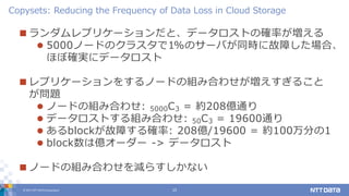 © 2017 NTT DATA Corporation 15
 ランダムレプリケーションだと、データロストの確率が増える
 5000ノードのクラスタで1%のサーバが同時に故障した場合、
ほぼ確実にデータロスト
 レプリケーションをするノードの組み合わせが増えすぎること
が問題
 ノードの組み合わせ: 5000C3 = 約208億通り
 データロストする組み合わせ: 50C3 = 19600通り
 あるblockが故障する確率: 208億/19600 = 約100万分の1
 block数は億オーダー -> データロスト
 ノードの組み合わせを減らすしかない
Copysets: Reducing the Frequency of Data Loss in Cloud Storage
 