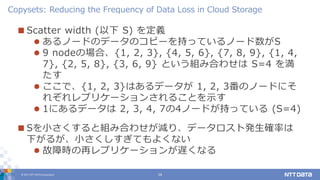 © 2017 NTT DATA Corporation 16
 Scatter width (以下 S) を定義
 あるノードのデータのコピーを持っているノード数がS
 9 nodeの場合、{1, 2, 3}, {4, 5, 6}, {7, 8, 9}, {1, 4,
7}, {2, 5, 8}, {3, 6, 9} という組み合わせは S=4 を満
たす
 ここで、{1, 2, 3}はあるデータが 1, 2, 3番のノードにそ
れぞれレプリケーションされることを示す
 1にあるデータは 2, 3, 4, 7の4ノードが持っている (S=4)
 Sを小さくすると組み合わせが減り、データロスト発生確率は
下がるが、小さくしすぎてもよくない
 故障時の再レプリケーションが遅くなる
Copysets: Reducing the Frequency of Data Loss in Cloud Storage
 