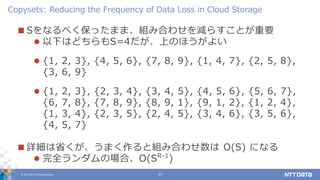 © 2017 NTT DATA Corporation 17
 Sをなるべく保ったまま、組み合わせを減らすことが重要
 以下はどちらもS=4だが、上のほうがよい
 {1, 2, 3}, {4, 5, 6}, {7, 8, 9}, {1, 4, 7}, {2, 5, 8},
{3, 6, 9}
 {1, 2, 3}, {2, 3, 4}, {3, 4, 5}, {4, 5, 6}, {5, 6, 7},
{6, 7, 8}, {7, 8, 9}, {8, 9, 1}, {9, 1, 2}, {1, 2, 4},
{1, 3, 4}, {2, 3, 5}, {2, 4, 5}, {3, 4, 6}, {3, 5, 6},
{4, 5, 7}
 詳細は省くが、うまく作ると組み合わせ数は O(S) になる
 完全ランダムの場合、O(SR-1
)
Copysets: Reducing the Frequency of Data Loss in Cloud Storage
 