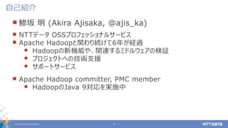 © 2017 NTT DATA Corporation 2
 鯵坂 明 (Akira Ajisaka, @ajis_ka)
 NTTデータ OSSプロフェッショナルサービス
 Apache Hadoopと関わり続けて6年が経過
 Hadoopの新機能や、関連するミドルウェアの検証
 プロジェクトへの技術支援
 サポートサービス
 Apache Hadoop committer, PMC member
 HadoopのJava 9対応を実施中
自己紹介
 