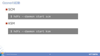 © 2017 NTT DATA Corporation 22
 SCM
 KSM
Ozoneの起動
$ hdfs --daemon start scm
$ hdfs --daemon start ksm
 