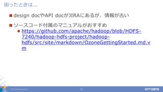 © 2017 NTT DATA Corporation 23
 design docやAPI docがJIRAにあるが、情報が古い
 ソースコード付属のマニュアルがおすすめ
 https://github.com/apache/hadoop/blob/HDFS-
7240/hadoop-hdfs-project/hadoop-
hdfs/src/site/markdown/OzoneGettingStarted.md.v
m
困ったときは...
 