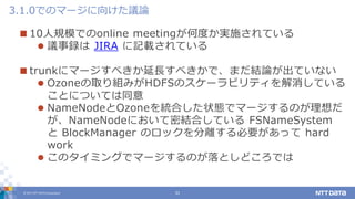 © 2017 NTT DATA Corporation 31
 10人規模でのonline meetingが何度か実施されている
 議事録は JIRA に記載されている
 trunkにマージすべきか延長すべきかで、まだ結論が出ていない
 Ozoneの取り組みがHDFSのスケーラビリティを解消している
ことについては同意
 NameNodeとOzoneを統合した状態でマージするのが理想だ
が、NameNodeにおいて密結合している FSNameSystem
と BlockManager のロックを分離する必要があって hard
work
 このタイミングでマージするのが落としどころでは
3.1.0でのマージに向けた議論
 