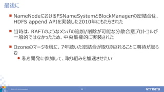 © 2017 NTT DATA Corporation 32
 NameNodeにおけるFSNameSystemとBlockManagerの密結合は、
HDFS append APIを実装した2010年にもたらされた
 当時は、RAFTのようなメンバの追加/削除が可能な分散合意プロトコルが
一般的ではなかったため、中央集権的に実装された
 Ozoneのマージを機に、7年続いた密結合が取り崩されることに期待が膨ら
む
 私も開発に参加して、取り組みを加速させたい
最後に
 