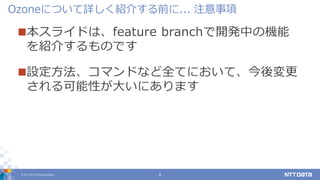 © 2017 NTT DATA Corporation 6
本スライドは、feature branchで開発中の機能
を紹介するものです
設定方法、コマンドなど全てにおいて、今後変更
される可能性が大いにあります
Ozoneについて詳しく紹介する前に... 注意事項
 