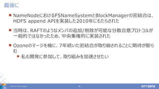 © 2017 NTT DATA Corporation 32
 NameNodeにおけるFSNameSystemとBlockManagerの密結合は、
HDFS append APIを実装した2010年にもたらされた
 当時は、RAFTのよ...