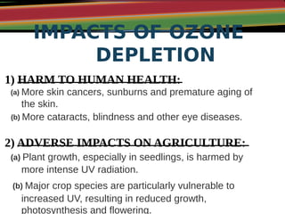 IMPACTS OF OZONE
DEPLETION
1) HARM TO HUMAN HEALTH:
(a) More skin cancers, sunburns and premature aging of
the skin.
(b) More cataracts, blindness and other eye diseases.
2) ADVERSE IMPACTS ON AGRICULTURE:
(a) Plant growth, especially in seedlings, is harmed by
more intense UV radiation.
(b) Major crop species are particularly vulnerable to
increased UV, resulting in reduced growth,
photosynthesis and flowering.
 