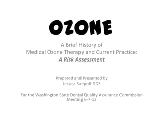 OZONE
A Brief History of
Medical Ozone Therapy and Current Practice:
A Risk Assessment
Prepared and Presented by
Jessica Saepoff DDS
For the Washington State Dental Quality Assurance Commission
Meeting 6-7-13
 