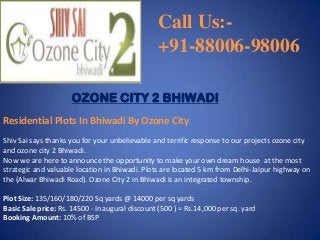 Call Us:+91-88006-98006
OZONE CITY 2 BHIWADI
Residential Plots In Bhiwadi By Ozone City
Shiv Sai says thanks you for your unbelievable and terrific response to our projects ozone city
and ozone city 2 Bhiwadi.
Now we are here to announce the opportunity to make your own dream house at the most
strategic and valuable location in Bhiwadi. Plots are located 5 km from Delhi-Jaipur highway on
the (Alwar Bhiwadi Road). Ozone City 2 in Bhiwadi is an integrated township.
Plot Size: 135/160/180/220 Sq yards @ 14000 per sq yards
Basic Sale price: Rs. 14500 - Inaugural discount (500 ) = Rs.14,000 per sq. yard
Booking Amount: 10% of BSP

 