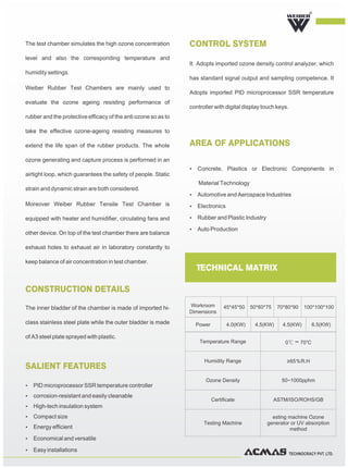 TECHNOCRACY PVT. LTD.
The test chamber simulates the high ozone concentration
level and also the corresponding temperature and
humidity settings.
Weiber Rubber Test Chambers are mainly used to
evaluate the ozone ageing resisting performance of
rubber and the protective efficacy of the anti ozone so as to
take the effective ozone-ageing resisting measures to
extend the life span of the rubber products. The whole
ozone generating and capture process is performed in an
airtight loop, which guarantees the safety of people. Static
strain and dynamic strain are both considered.
Moreover Weiber Rubber Tensile Test Chamber is
equipped with heater and humidifier, circulating fans and
other device. On top of the test chamber there are balance
exhaust holes to exhaust air in laboratory constantly to
keep balance of air concentration in test chamber.
The inner bladder of the chamber is made of imported hi-
class stainless steel plate while the outer bladder is made
of A3 steel plate sprayed with plastic.
CONSTRUCTION DETAILS
CONTROL SYSTEM
AREA OF APPLICATIONS
SALIENT FEATURES
It Adopts imported ozone density control analyzer, which
has standard signal output and sampling competence. It
Adopts imported PID microprocessor SSR temperature
controller with digital display touch keys.
Ÿ Concrete, Plastics or Electronic Components in
Material Technology
Ÿ Automotive and Aerospace Industries
Ÿ Electronics
Ÿ Rubber and Plastic Industry
Ÿ Auto Production
R
TECHNICAL MATRIX
Temperature Range 0℃～70℃
Humidity Range ≥65％R.H
Ozone Density 50~1000pphm
Certificate ASTM/ISO/ROHS/GB
Testing Machine
esting machine Ozone
generator or UV absorption
method
Workroom
Dimensions
45*45*50 50*60*75 70*80*90 100*100*100
Power 4.0(KW) 4.5(KW) 4.5(KW) 6.5(KW)
Ÿ PID microprocessor SSR temperature controller
Ÿ corrosion-resistant and easily cleanable
Ÿ High-tech insulation system
Ÿ Compact size
Ÿ Energy efficient
Ÿ Economical and versatile
Ÿ Easy installations
 