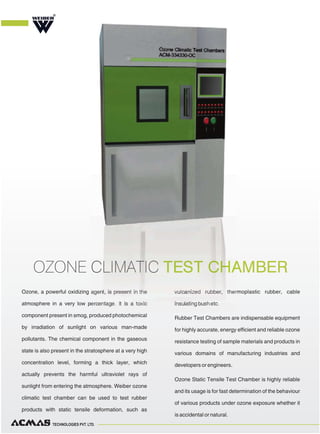 TECHNOLOGIES PVT. LTD.
Ozone, a powerful oxidizing agent, is present in the
atmosphere in a very low percentage. It is a toxic
component present in smog, produced photochemical
by irradiation of sunlight on various man-made
pollutants. The chemical component in the gaseous
state is also present in the stratosphere at a very high
concentration level, forming a thick layer, which
actually prevents the harmful ultraviolet rays of
sunlight from entering the atmosphere. Weiber ozone
climatic test chamber can be used to test rubber
products with static tensile deformation, such as
vulcanized rubber, thermoplastic rubber, cable
insulating bush etc.
Rubber Test Chambers are indispensable equipment
for highly accurate, energy efficient and reliable ozone
resistance testing of sample materials and products in
various domains of manufacturing industries and
developers or engineers.
Ozone Static Tensile Test Chamber is highly reliable
and its usage is for fast determination of the behaviour
of various products under ozone exposure whether it
is accidental or natural.
OZONE CLIMATIC TEST CHAMBER
R
 