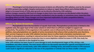 Effects on Plants
Physiological and developmental processes of plants are affected by UVB radiation, even by the amount
of UVB in present-day sunlight. Despite mechanisms to reduce or repair these effects and a limited ability to
adapt to increased levels of UVB, plant growth can be directly affected by UVB radiation.
Indirect changes caused by UVB (such as changes in plant form, how nutrients are distributed within the plant,
timing of developmental phases and secondary metabolism) may be equally, or sometimes more, important than
damaging effects of UVB. These changes can have important implications for plant competitive balance,
herbivory, plant diseases, and biogeochemical cycles.
Effects on Marine Ecosystems
Phytoplankton form the foundation of aquatic food webs. Phytoplankton productivity is limited to the
euphotic zone, the upper layer of the water column in which there is sufficient sunlight to support net
productivity. The position of the organisms in the euphotic zone is influenced by the action of wind and waves. In
addition, many phytoplankton are capable of active movements that enhance their productivity and, therefore,
their survival. Exposure to solar UVB radiation has been shown to affect both orientation mechanisms and
motility in phytoplankton, resulting in reduced survival rates for these organisms. Scientists have demonstrated a
direct reduction in phytoplankton production due to ozone depletion-related increases in UVB. One study has
indicated a 6-12% reduction in the marginal ice zone.
Solar UVB radiation has been found to cause damage to early developmental stages of fish, shrimp, crab,
amphibians and other animals. The most severe effects are decreased reproductive capacity and impaired larval
development. Even at current levels, solar UVB radiation is a limiting factor, and small increases in UVB exposure
could result in significant reduction in the size of the population of animals that eat these smaller creatures
 