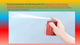  Don’t buy aerosol products with chlorofluorocarbons (CFC). Although CFCs have been banned or
reduced in many applications, the only way to be sure is to check the label on all your hairsprays,
deodorants and household chemicals. Opt for pump spray products over pressurized cans, to further
reduce your chance of buying CFCs.
 