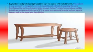  Buy lumber, wood products and plywood that were not treated with methyl bromide. This pesticide
is used commonly to fumigate; however, its industrial use is still actively depleting the ozone
layer.Researching and choosing construction products that don’t employ bromomethane could be
just as important as stopping the use of CFCs at home, since elemental bromine has been found to
be more toxic to the ozone layer than chlorine.
 