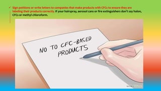  Sign petitions or write letters to companies that make products with CFCs to ensure they are
labeling their products correctly. If your hairspray, aerosol cans or fire extinguishers don’t say halon,
CFCs or methyl chloroform.
 