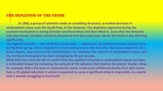 THE DEPLETION OF THE OZONE
In 1985, a group of scientists made an unsettling discovery: a marked decrease in
stratospheric ozone over the South Pole, in the Antarctic. The depletion appeared during the
southern hemisphere's spring (October and November) and then filled in. Soon after the Antarctic
hole was found, Canadian scientists discovered that the ozone layer above the Arctic is also thinning
significantly.
The highest latitudes — the north and south poles — experience the greatest amount of ozone loss,
during their spring. Ozone depletion is most pronounced in the Antarctic. But ozone depletion, to a
lesser degree, now occurs in the mid-latitudes. For example, the amount of stratospheric ozone over
the northern hemisphere has been dropping by 4% per decade.
What does this mean for life on earth? Even the smallest reduction in stratospheric ozone can have
a noticeable impact by increasing the amount of UV radiation that reaches the planet. Studies show,
for example, that a decrease in stratospheric ozone could cause additional deaths from skin cancer.
Even a 1% global reduction in ozone is expected to cause a significant drop in crop yields, in a world
that is already struggling to feed itself.
 