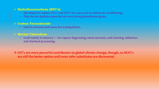  Hydrofluorocarbons (HFC’s)
• Developed to replace CFC’s and HFC’s for uses such as vehicle air conditioning.
• They do not deplete ozone but are very strong greenhouse gases.
 Carbon Tetrachloride
• Used in solvents and some fire extinguishers.
 Methyl Chloroform
• Used mainly in industry — for vapour degreasing, some aerosols, cold cleaning, adhesives
and chemical processing.
 CFC’s are more powerful contributors to global climate change, though, so HCFC’s
are still the better option until even safer substitutes are discovered.
 