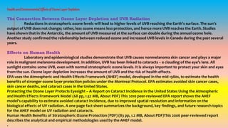 HealthandEnvironmentalEffectsofOzoneLayerDepletion
The Connection Between Ozone Layer Depletion and UVB Radiation
Reductions in stratospheric ozone levels will lead to higher levels of UVB reaching the Earth's surface. The sun's
output of UVB does not change; rather, less ozone means less protection, and hence more UVB reaches the Earth. Studies
have shown that in the Antarctic, the amount of UVB measured at the surface can double during the annual ozone hole.
Another study confirmed the relationship between reduced ozone and increased UVB levels in Canada during the past several
years.
Effects on Human Health
Laboratory and epidemiological studies demonstrate that UVB causes nonmelanoma skin cancer and plays a major
role in malignant melanoma development. In addition, UVB has been linked to cataracts -- a clouding of the eye’s lens. All
sunlight contains some UVB, even with normal stratospheric ozone levels. It is always important to protect your skin and eyes
from the sun. Ozone layer depletion increases the amount of UVB and the risk of health effects.
EPA uses the Atmospheric and Health Effects Framework (AHEF) model, developed in the mid 1980s, to estimate the health
benefits of stronger ozone layer protection policies under the Montreal Protocol. EPA estimates avoided skin cancer cases,
skin cancer deaths, and cataract cases in the United States.
Protecting the Ozone Layer Protects Eyesight – A Report on Cataract Incidence in the United States Using the Atmospheric
and Health Effects Framework Model (68 pp, 1.52 MB, About PDF) This 2010 peer-reviewed EPA report shows the AHEF
model’s capability to estimate avoided cataract incidence, due to improved spatial resolution and information on the
biological effects of UV radiation. A one page fact sheet summarizes the background, key findings, and future research topics
for the AHEF model on UV radiation and cataracts.
Human Health Benefits of Stratospheric Ozone Protection (PDF) (83 pp, 1.2 MB, About PDF)This 2006 peer-reviewed report
describes the analytical and empirical methodologies used by the AHEF model.
.
 