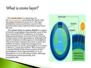 The ozone layer is a deep layer in
the stratosphere, encircling the Earth, that
has large amounts of ozone in it. The layer
shields the entire Earth from much of the
harmful ultraviolet radiation that comes from
the sun.
The ozone layer or ozone shield is a region
of Earth's stratosphere that absorbs most of the
Sun's ultraviolet (UV) radiation. It contains
high concentrations of ozone (O3) in relation
to other parts of the atmosphere, although still
small in relation to other gases in stratosphere.
The ozone layer contains less than 10 parts per
million of ozone, while the average ozone
concentration in Earth's atmosphere as a whole
is about 0.3 parts per million. The ozone layer
is mainly found in the lower portion of the
stratosphere, from approximately 20 to 30
kilometers (12 to 19 mi) above Earth, although
its thickness varies seasonally and
geographically.
 