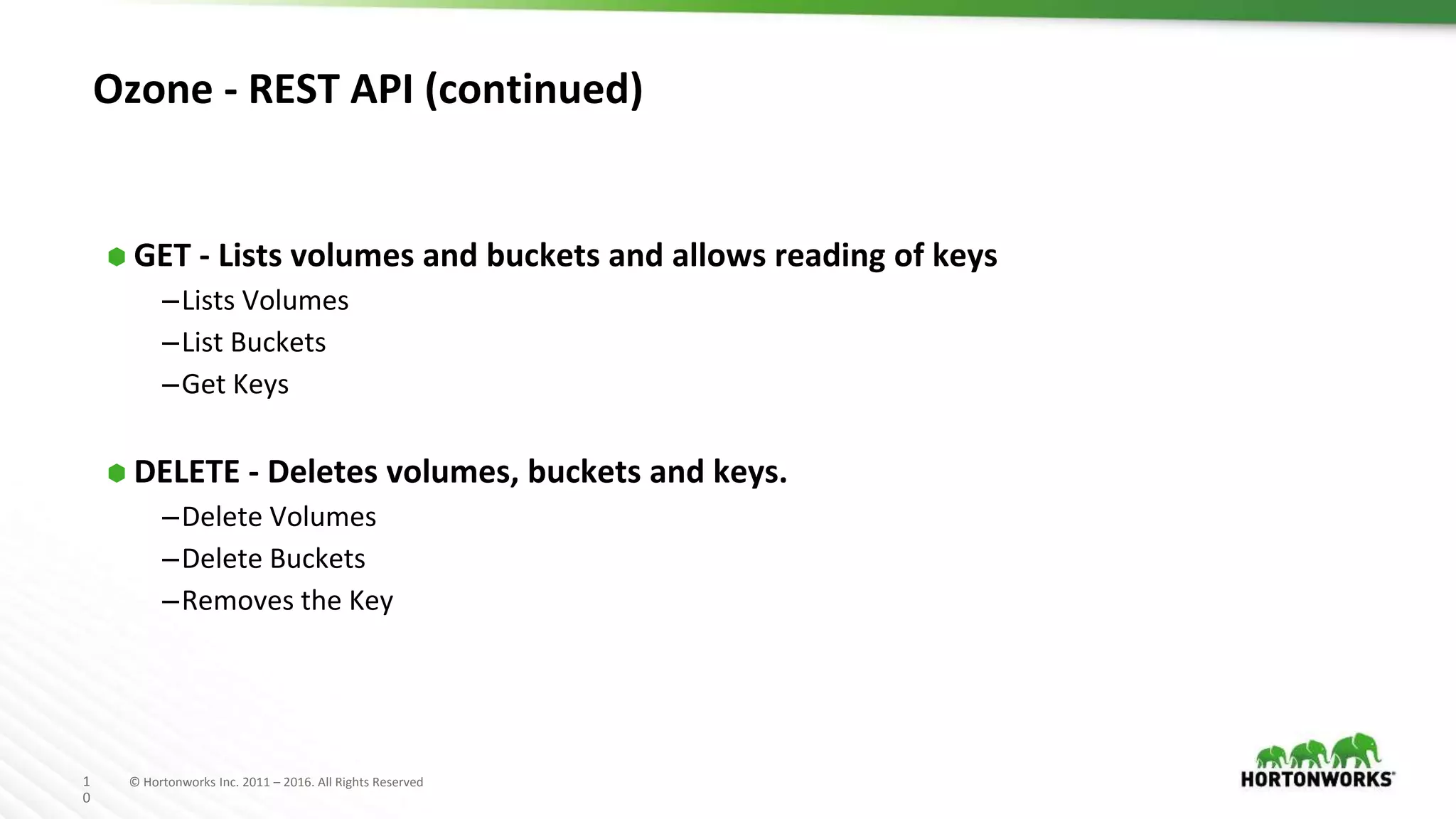 1
0
© Hortonworks Inc. 2011 – 2016. All Rights Reserved
Ozone - REST API (continued)
⬢ GET - Lists volumes and buckets and allows reading of keys
–Lists Volumes
–List Buckets
–Get Keys
⬢ DELETE - Deletes volumes, buckets and keys.
–Delete Volumes
–Delete Buckets
–Removes the Key
 