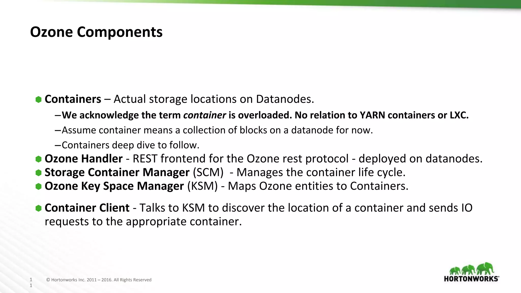 1
1
© Hortonworks Inc. 2011 – 2016. All Rights Reserved
Ozone Components
⬢ Containers – Actual storage locations on Datanodes.
–We acknowledge the term container is overloaded. No relation to YARN containers or LXC.
–Assume container means a collection of blocks on a datanode for now.
–Containers deep dive to follow.
⬢ Ozone Handler - REST frontend for the Ozone rest protocol - deployed on datanodes.
⬢ Storage Container Manager (SCM) - Manages the container life cycle.
⬢ Ozone Key Space Manager (KSM) - Maps Ozone entities to Containers.
⬢ Container Client - Talks to KSM to discover the location of a container and sends IO
requests to the appropriate container.
 